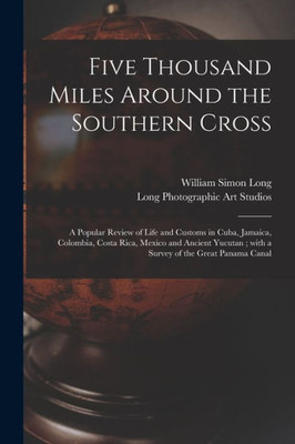 Five Thousand Miles Around the Southern Cross: a Popular Review of Life and Customs in Cuba, Jamaica, Colombia, Costa Rica, Mexico and Ancient Yucutan; With a Survey of the Great Panama Canal
