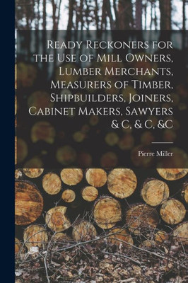 Ready Reckoners for the Use of Mill Owners, Lumber Merchants, Measurers of Timber, Shipbuilders, Joiners, Cabinet Makers, Sawyers & C, & C, &c [microform]
