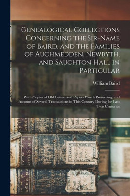 Genealogical Collections Concerning the Sir-name of Baird, and the Families of Auchmedden, Newbyth, and Sauchton Hall in Particular: With Copies of ... Transactions in This Country During The...