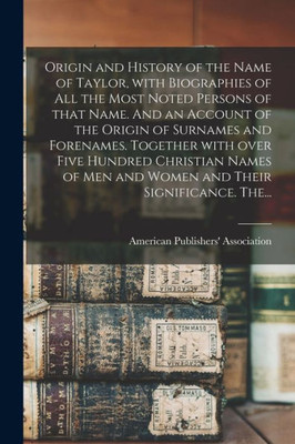 Origin and History of the Name of Taylor, With Biographies of All the Most Noted Persons of That Name. And an Account of the Origin of Surnames and ... Men and Women and Their Significance. The...