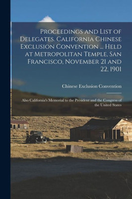 Proceedings and List of Delegates. California Chinese Exclusion Convention ... Held at Metropolitan Temple, San Francisco, November 21 and 22, 1901; ... and the Congress of the United States