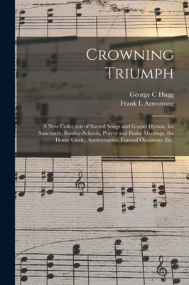 Crowning Triumph: a New Collection of Sacred Songs and Gospel Hymns, for Sanctuary, Sunday-schools, Prayer and Praise Meetings, the Home Circle, Anniversaries, Funeral Occasions, Etc.