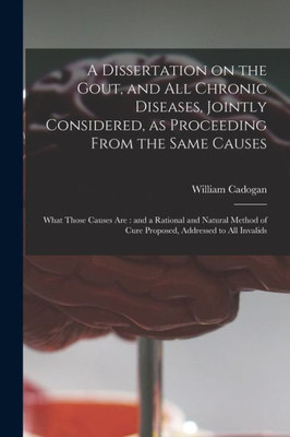 A Dissertation on the Gout, and All Chronic Diseases, Jointly Considered, as Proceeding From the Same Causes: What Those Causes Are: and a Rational ... of Cure Proposed, Addressed to All Invalids