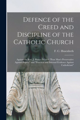 Defence of the Creed and Discipline of the Catholic Church: Against the Rev. J. Blanco White's Poor Man's Preservative Against Popery and Practical and Internal Evidence Against Catholicism