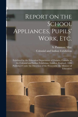 Report on the School Appliances, Pupils' Work, Etc. [microform]: Exhibited by the Education Department of Ontario, Canada, at the Colonial and Indian ... Direction of the Honorable the Minister Of...