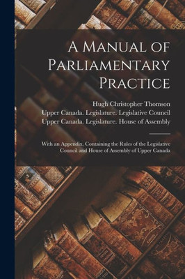 A Manual of Parliamentary Practice [microform]: With an Appendix, Containing the Rules of the Legislative Council and House of Assembly of Upper Canada