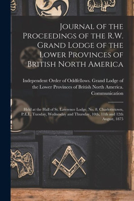 Journal of the Proceedings of the R.W. Grand Lodge of the Lower Provinces of British North America [microform]: Held at the Hall of St. Lawrence ... Thursday, 10th, 11th and 12th August, 1875