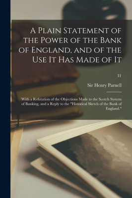 A Plain Statement of the Power of the Bank of England, and of the Use It Has Made of It: With a Refutation of the Objections Made to the Scotch System ... Historical Sketch of the Bank of England.; 31