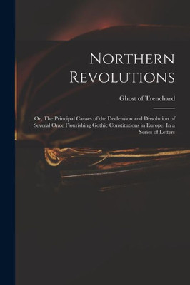 Northern Revolutions: or, The Principal Causes of the Declension and Dissolution of Several Once Flourishing Gothic Constitutions in Europe. In a Series of Letters