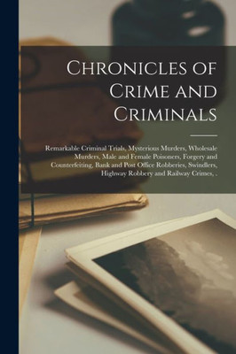 Chronicles of Crime and Criminals [microform]: Remarkable Criminal Trials, Mysterious Murders, Wholesale Murders, Male and Female Poisoners, Forgery ... Highway Robbery and Railway Crimes, .