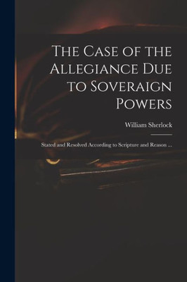 The Case of the Allegiance Due to Soveraign Powers: Stated and Resolved According to Scripture and Reason ...