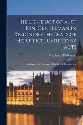 The Conduct of a Rt. Hon. Gentleman in Resigning the Seals of His Office Justified by Facts [microform]: and Upon the Principles of the British Constitution