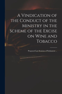 A Vindication of the Conduct of the Ministry in the Scheme of the Excise on Wine and Tobacco: Proposed Last Sessions of Parliament ...