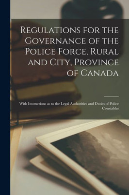 Regulations for the Governance of the Police Force, Rural and City, Province of Canada [microform]: With Instructions as to the Legal Authorities and Duties of Police Constables