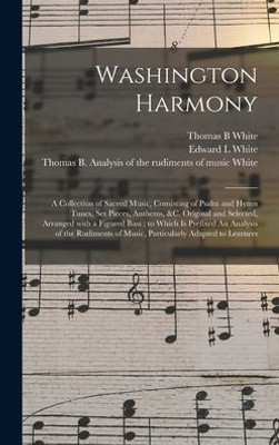 Washington Harmony: a Collection of Sacred Music, Consisting of Psalm and Hymn Tunes, Set Pieces, Anthems, &c. Original and Selected, Arranged With a ... of Music, Particularly Adapted To...