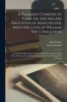 A Pleasant Comedie of Faire Em, the Millers Daughter of Manchester, With the Loue of William the Conqueror: as It Was Sundty Times Publiquely Acted in ... Honourable the Lord Strange His Seruants