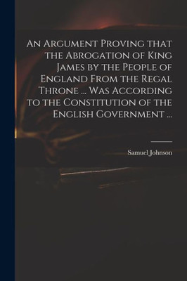 An Argument Proving That the Abrogation of King James by the People of England From the Regal Throne ... Was According to the Constitution of the English Government ...