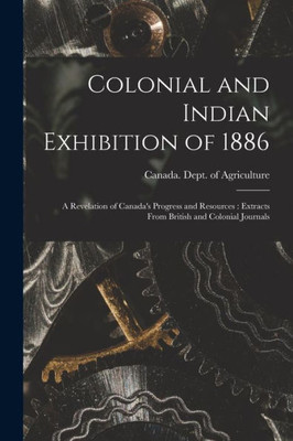 Colonial and Indian Exhibition of 1886 [microform]: a Revelation of Canada's Progress and Resources: Extracts From British and Colonial Journals