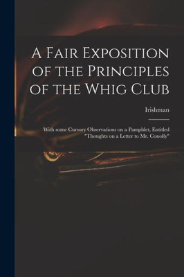 A Fair Exposition of the Principles of the Whig Club: With Some Cursory Observations on a Pamphlet, Entitled Thoughts on a Letter to Mr. Conolly