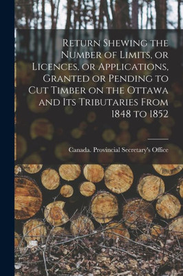 Return Shewing the Number of Limits, or Licences, or Applications, Granted or Pending to Cut Timber on the Ottawa and Its Tributaries From 1848 to 1852 [microform]