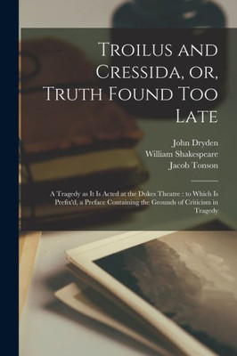 Troilus and Cressida, or, Truth Found Too Late: a Tragedy as It is Acted at the Dukes Theatre: to Which is Prefix'd, a Preface Containing the Grounds of Criticism in Tragedy