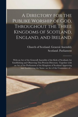 A Directory for the Publike Worship of God, Throughout the Three Kingdoms of Scotland, England, and Ireland.: With an Act of the Generall Assembly of ... Present Directory. Together With an Act Of...