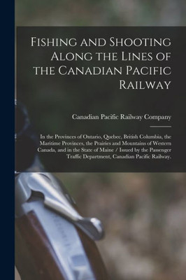 Fishing and Shooting Along the Lines of the Canadian Pacific Railway: in the Provinces of Ontario, Quebec, British Columbia, the Maritime Provinces, ... State of Maine / Issued by the Passenger...