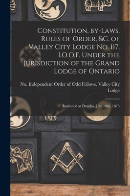 Constitution, By-laws, Rules of Order, &c. of Valley City Lodge No. 117, I.O.O.F. Under the Jurisdiction of the Grand Lodge of Ontario [microform]: Instituted at Dundas, July 10th, 1873