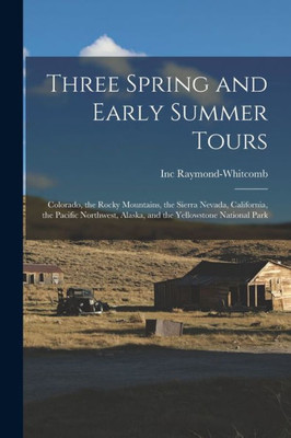 Three Spring and Early Summer Tours: Colorado, the Rocky Mountains, the Sierra Nevada, California, the Pacific Northwest, Alaska, and the Yellowstone National Park