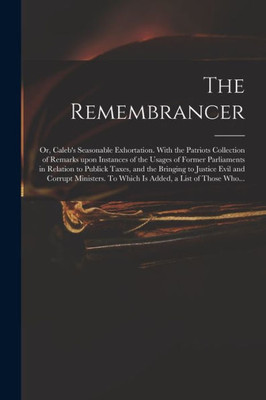 The Remembrancer: or, Caleb's Seasonable Exhortation. With the Patriots Collection of Remarks Upon Instances of the Usages of Former Parliaments in ... Corrupt Ministers. To Which is Added, A...