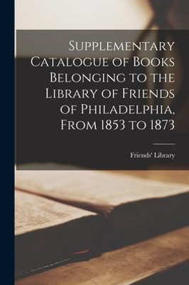 Supplementary Catalogue of Books Belonging to the Library of Friends of Philadelphia, From 1853 to 1873