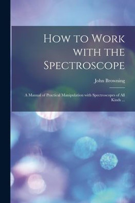 How to Work With the Spectroscope: a Manual of Practical Manipulation With Spectroscopes of All Kinds ...