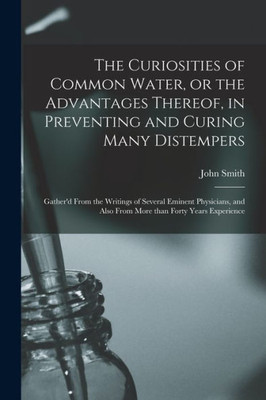 The Curiosities of Common Water, or the Advantages Thereof, in Preventing and Curing Many Distempers: Gather'd From the Writings of Several Eminent ... Also From More Than Forty Years Experience