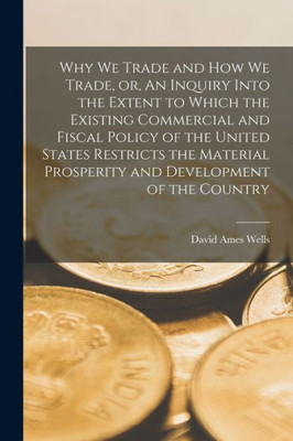Why We Trade and How We Trade, or, An Inquiry Into the Extent to Which the Existing Commercial and Fiscal Policy of the United States Restricts the ... and Development of the Country [microform]