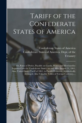 Tariff of the Confederate States of America; or, Rates of Duties, Payable on Goods, Wares and Merchandise Imported Into the Confederate States, on and ... 1861, in Parallel Columns, Alphbetically...