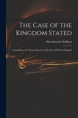 The Case of the Kingdom Stated: According to the Proper Interests of the Severall Parties Ingaged ..