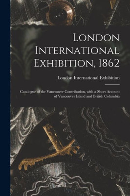 London International Exhibition, 1862 [microform]: Catalogue of the Vancouver Contribution, With a Short Account of Vancouver Island and British Columbia