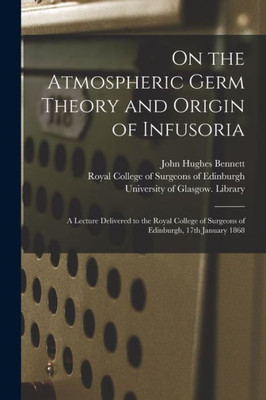 On the Atmospheric Germ Theory and Origin of Infusoria [electronic Resource]: a Lecture Delivered to the Royal College of Surgeons of Edinburgh, 17th January 1868