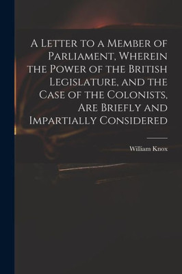A Letter to a Member of Parliament, Wherein the Power of the British Legislature, and the Case of the Colonists, Are Briefly and Impartially Considered [microform]