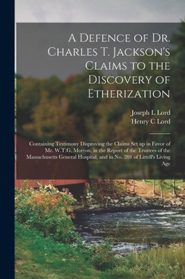 A Defence of Dr. Charles T. Jackson's Claims to the Discovery of Etherization: Containing Testimony Disproving the Claims Set up in Favor of Mr. ... General Hospital, and in No. 201 Of...
