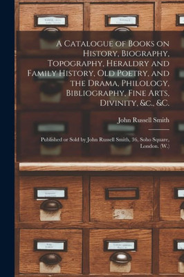 A Catalogue of Books on History, Biography, Topography, Heraldry and Family History, Old Poetry, and the Drama, Philology, Bibliography, Fine Arts, ... Russell Smith, 36, Soho Square, London. (W.)