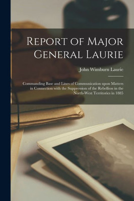 Report of Major General Laurie [microform]: Commanding Base and Lines of Communication Upon Matters in Connection With the Suppression of the Rebellion in the North-West Territories in 1885