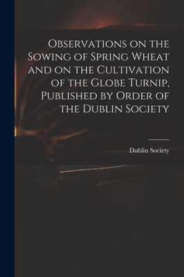 Observations on the Sowing of Spring Wheat and on the Cultivation of the Globe Turnip, Published by Order of the Dublin Society