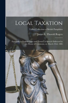 Local Taxation: Especially in English Cities and Towns: A Speech Delivered in the House of Commons, on March 23rd, 1886; Talbot Collection of British Pamphlets