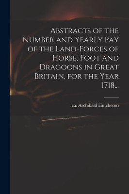Abstracts of the Number and Yearly Pay of the Land-forces of Horse, Foot and Dragoons in Great Britain, for the Year 1718...