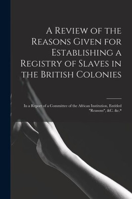 A Review of the Reasons Given for Establishing a Registry of Slaves in the British Colonies: in a Report of a Committee of the African Institution, Entitled Reasons, &c. &c.*