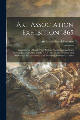 Art Association Exhibition 1865 [microform]: Catalogue of Oil and Water-colour Paintings, Engravings, Photographs and Other Works of Art Lent for the ... Mechanics' Hall, Montreal, February 27, 1865