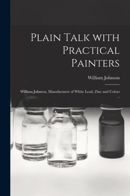 Plain Talk With Practical Painters [microform]: William Johnson, Manufacturer of White Lead, Zinc and Colors ..