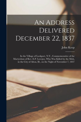 An Address Delivered December 22, 1837: in the Village of Lockport, N.Y., Commemorative of the Martyrdom of Rev. E.P. Lovejoy, Who Was Killed by the ... Alton, Ill., on the Night of November 7, 1837