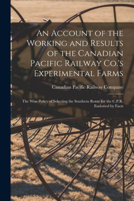 An Account of the Working and Results of the Canadian Pacific Railway Co.'s Experimental Farms [microform]: the Wise Policy of Selecting the Southern Route for the C.P.R. Endorsed by Facts